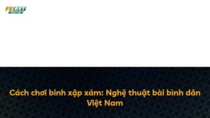 Cách chơi binh xập xám: Nghệ thuật bài bình dân Việt Nam