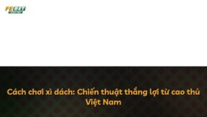 Cách chơi xì dách: Chiến thuật thắng lợi từ cao thủ Việt Nam