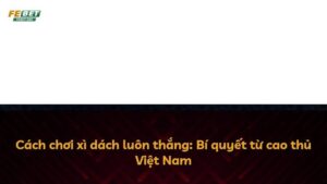 Cách chơi xì dách luôn thắng: Bí quyết từ cao thủ Việt Nam