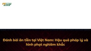 Đánh bài ăn tiền tại Việt Nam: Hậu quả pháp lý và hình phạt nghiêm khắc